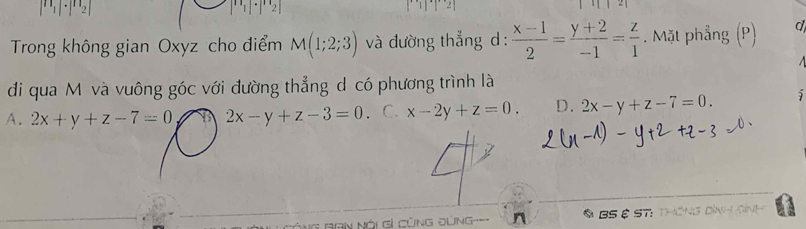 |n_1|· |n_2|
1|2| 
Trong không gian Oxyz cho điểm M(1;2;3) và đường thẳng d:  (x-1)/2 = (y+2)/-1 = z/1 . Mặt phẳng (P) d
đi qua Mộ và vuông góc với đường thẳng d có phương trình là
A. 2x+y+z-7=0 2x-y+z-3=0 C. x-2y+z=0. D. 2x-y+z-7=0. 
BS ệ ST:
BGN Nói Gỉ CũNG ĐứNG