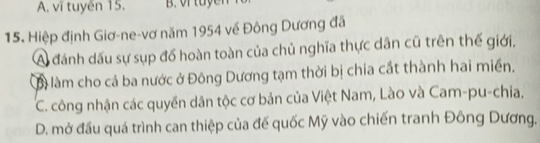 A. vĩ tuyên 15. B. vr tuyen
15. Hiệp định Giơ-ne-vơ năm 1954 về Đông Dương đã
A đánh dấu sự sụp đồ hoàn toàn của chủ nghĩa thực dân cũ trên thế giới.
Bà làm cho cả ba nước ở Đông Dương tạm thời bị chia cắt thành hai miền.
C. công nhận các quyền dân tộc cơ bản của Việt Nam, Lào và Cam-pu-chia.
D. mở đầu quá trình can thiệp của đế quốc Mỹ vào chiến tranh Đông Dương.