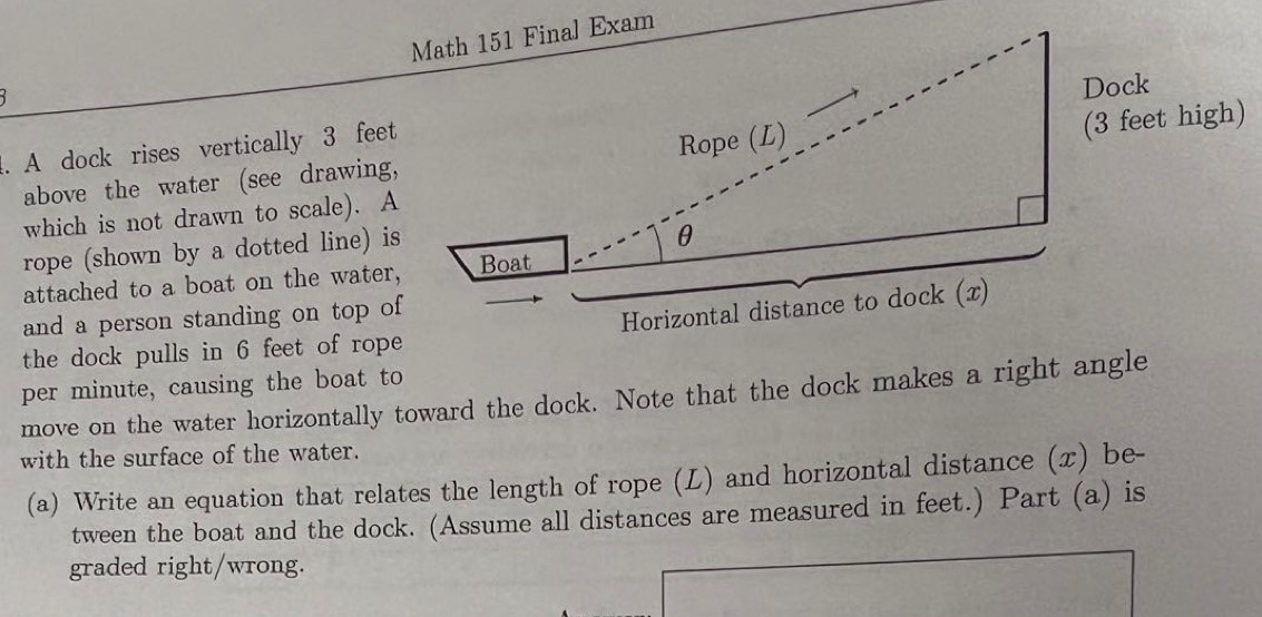 A dock rises vertically 3 feet
gh) 
above the water (see drawing, 
which is not drawn to scale). A 
rope (shown by a dotted line) is 
attached to a boat on the water, 
and a person standing on top of 
the dock pulls in 6 feet of rope 
per minute, causing the boat to 
move on the water horizontally toward the dock. Note that the dock makes a right angle 
with the surface of the water. 
(a) Write an equation that relates the length of rope (L) and horizontal distance (x) be- 
tween the boat and the dock. (Assume all distances are measured in feet.) Part (a) is 
graded right/wrong.