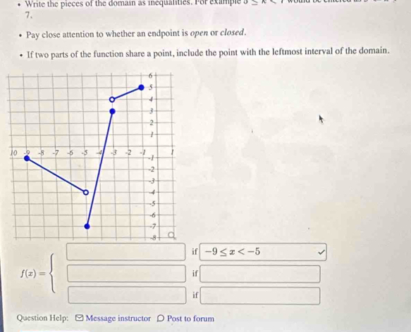 Write the pieces of the domain as inequalities. For example n 
7、 
Pay close attention to whether an endpoint is open or closed. 
If two parts of the function share a point, include the point with the leftmost interval of the domain.
f(x)=beginarrayl □  □ endarray. if -9≤ x
if □ 
if □ 
Question Help: - Message instructor 〇 Post to forum