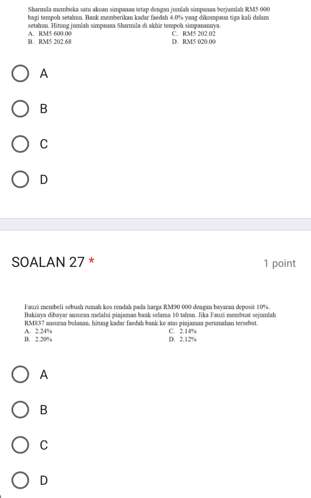 Sharmila membuka satu akuan simpanan tetap dengan jumlah simpanan berjumlah RM5 000
bagi tempoh setahun. Bank memberikan kadar faedah 4.0% yang dikompaun tiga kali dalam
setahun. Hitung jumlah simpanan Sharmila di akhir tempoh simpanannya.
A. RM5 600.00 C. RM5 202.02
B. RM5 202.68 D. RM5 020.00
A
B
C
D
SOALAN 27 * 1 point
Fauzi membeli sebuah rumah kos rendah pada harga RM90 000 dengan bayaran deposit 10%.
Bakinya dibayar ansuran melalui pinjaman bank selama 10 tahun. Jika Fauzi membuat sejumlah
RM837 ansuran bulanan, hitung kadar faedah bank ke atas pinjaman perumahan tersebut.
A. 2.24% C. 2.14%
B. 2.20% D. 2.12%
A
B
C
D
