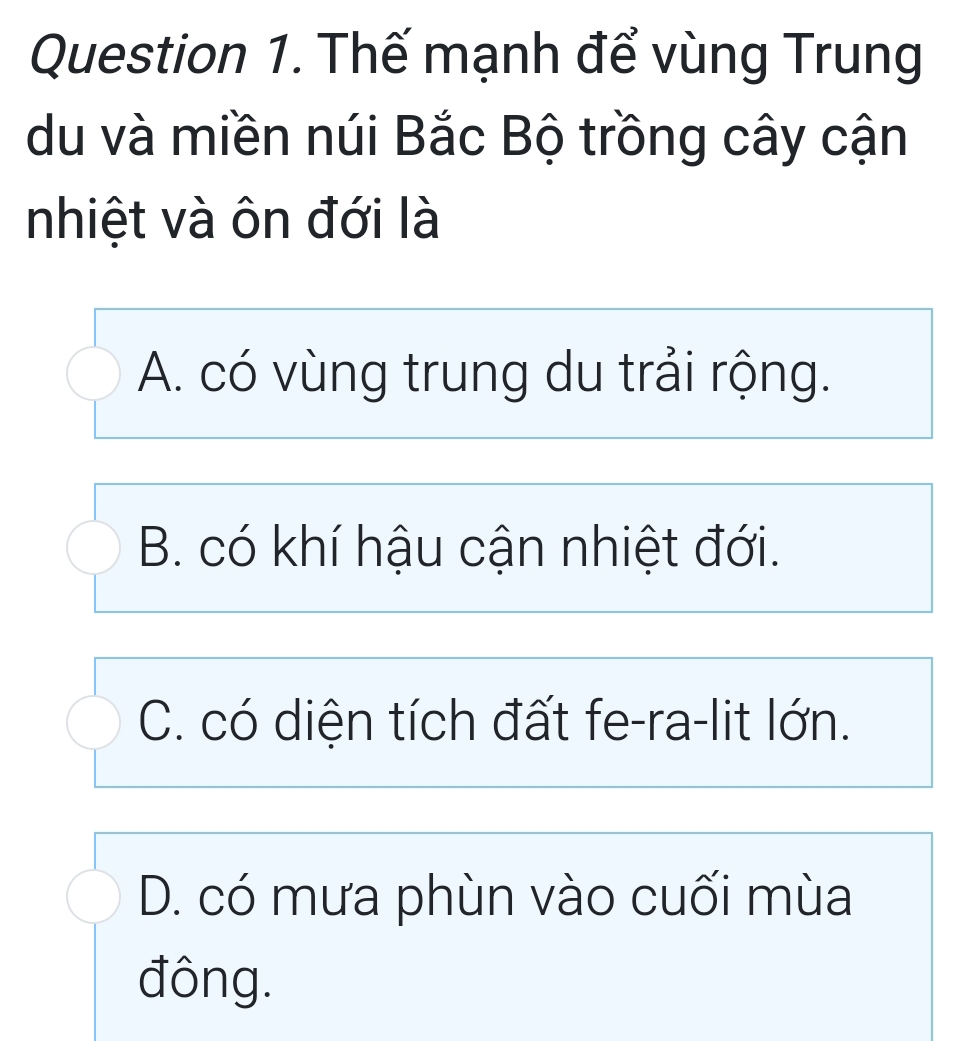 Thế mạnh để vùng Trung
du và miền núi Bắc Bộ trồng cây cận
nhiệt và ôn đới là
A. có vùng trung du trải rộng.
B. có khí hậu cận nhiệt đới.
C. có diện tích đất fe-ra-lit lớn.
D. có mưa phùn vào cuối mùa
đông.