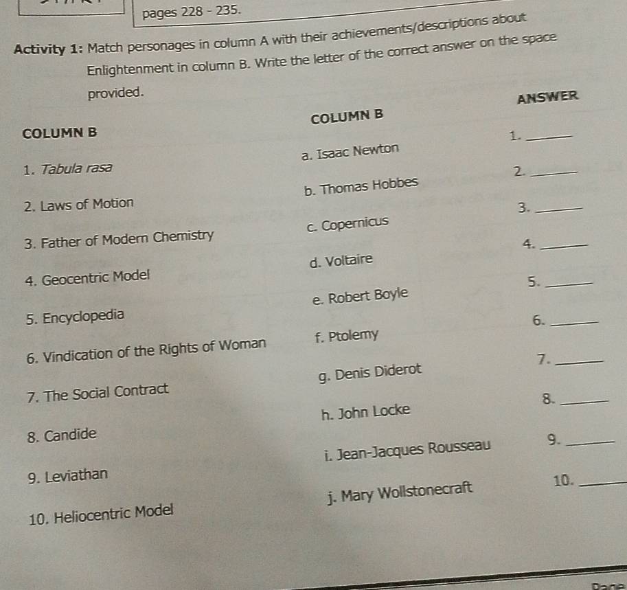 pages 228 - 235.
Activity 1: Match personages in column A with their achievements/descriptions about
Enlightenment in column B. Write the letter of the correct answer on the space
provided.
COLUMN B ANSWER
COLUMN B 1._
a. Isaac Newton
1. Tabula rasa 2._
2. Laws of Motion b. Thomas Hobbes
3._
3. Father of Modern Chemistry c. Copernicus
4._
4. Geocentric Model d. Voltaire
5._
5. Encyclopedia e. Robert Boyle
6._
6. Vindication of the Rights of Woman f. Ptolemy
7._
7. The Social Contract g. Denis Diderot
8. Candide h. John Locke 8._
9. Leviathan i. Jean-Jacques Rousseau 9.__
10. Heliocentric Model j. Mary Wollstonecraft
10.
Dana