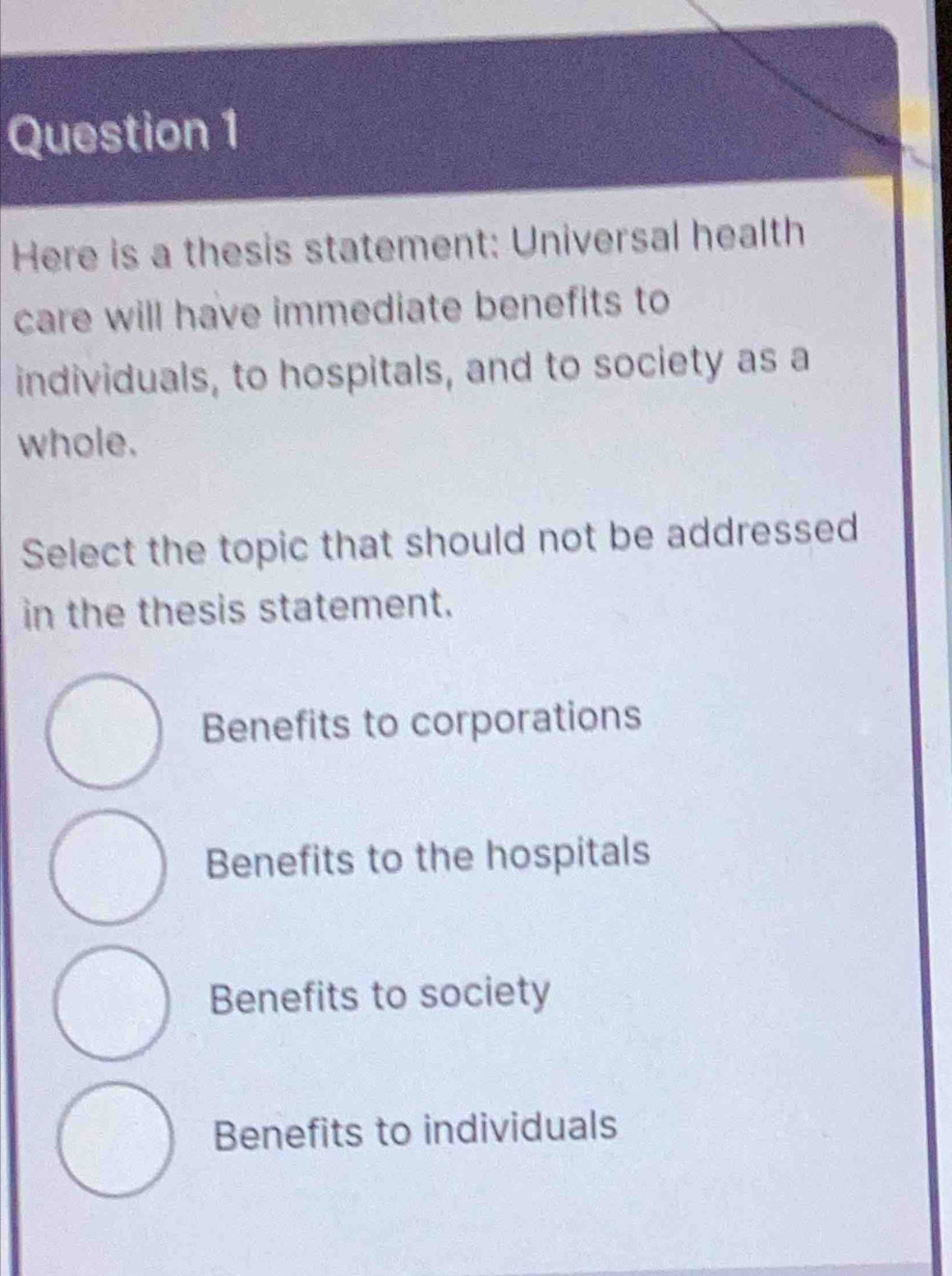 Here is a thesis statement: Universal health
care will have immediate benefits to
individuals, to hospitals, and to society as a
whole.
Select the topic that should not be addressed
in the thesis statement.
Benefits to corporations
Benefits to the hospitals
Benefits to society
Benefits to individuals