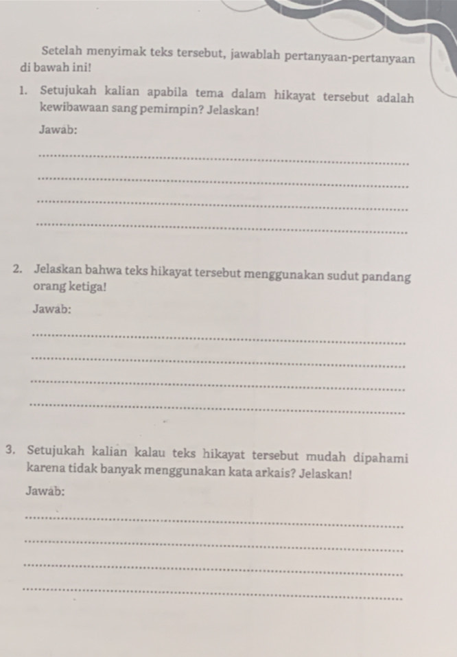 Setelah menyimak teks tersebut, jawablah pertanyaan-pertanyaan 
di bawah ini! 
1. Setujukah kalian apabila tema dalam hikayat tersebut adalah 
kewibawaan sang pemimpin? Jelaskan! 
Jawab: 
_ 
_ 
_ 
_ 
2. Jelaskan bahwa teks hikayat tersebut menggunakan sudut pandang 
orang ketiga! 
Jawab: 
_ 
_ 
_ 
_ 
3. Setujukah kalian kalau teks hikayat tersebut mudah dipahami 
karena tidak banyak menggunakan kata arkais? Jelaskan! 
Jawab: 
_ 
_ 
_ 
_