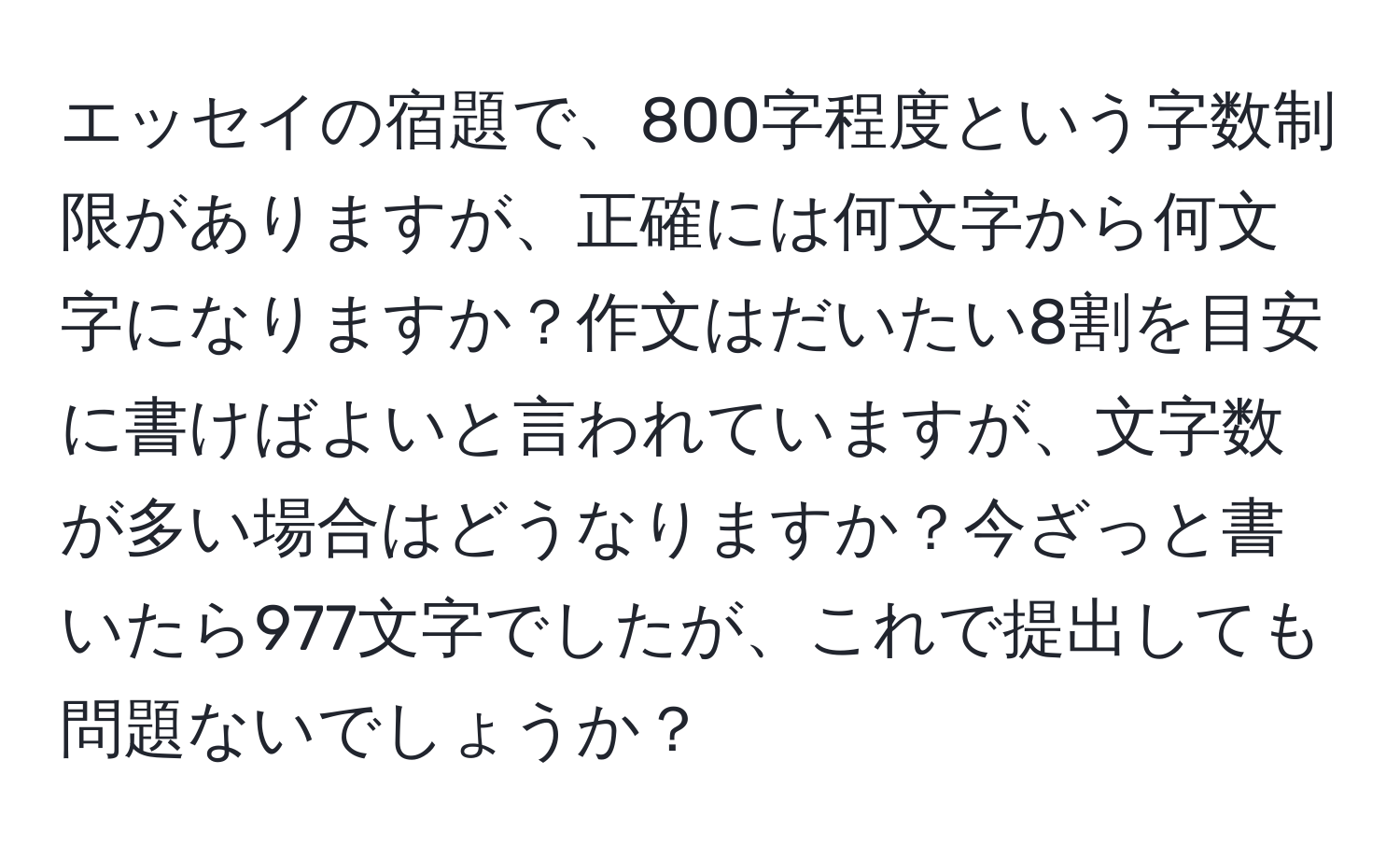 エッセイの宿題で、800字程度という字数制限がありますが、正確には何文字から何文字になりますか？作文はだいたい8割を目安に書けばよいと言われていますが、文字数が多い場合はどうなりますか？今ざっと書いたら977文字でしたが、これで提出しても問題ないでしょうか？