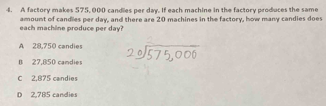 A factory makes 575, 000 candies per day. If each machine in the factory produces the same
amount of candies per day, and there are 20 machines in the factory, how many candies does
each machine produce per day?
A 28,750 candies
B 27,850 candies
C 2,875 candies
D 2,785 candies