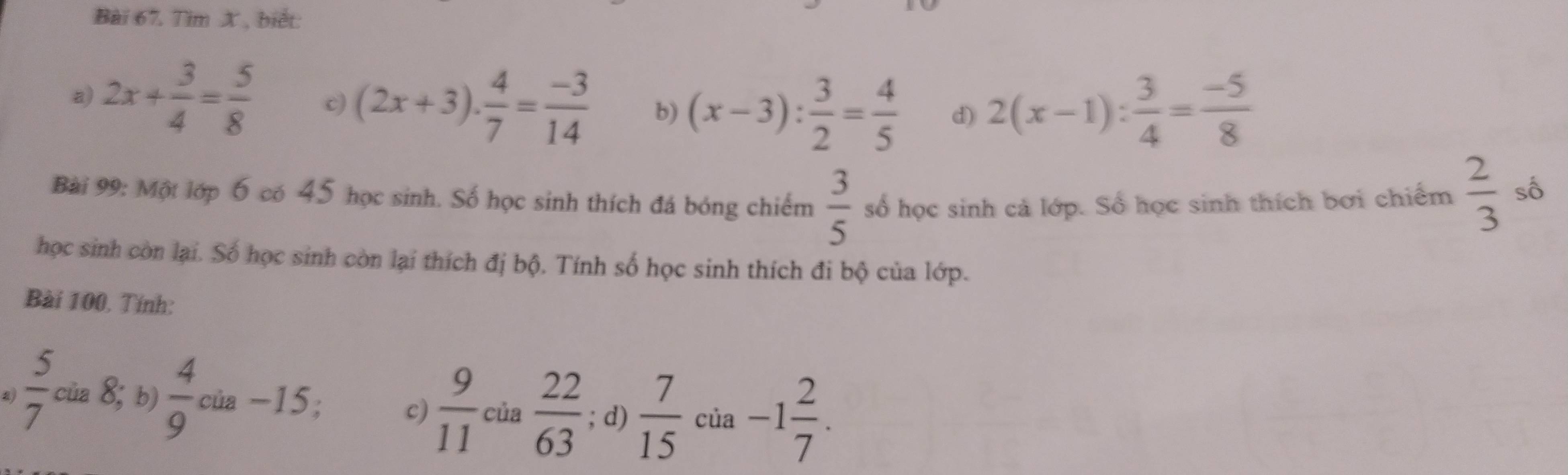 Tim X , biết:
a) 2x+ 3/4 = 5/8  c) (2x+3). 4/7 = (-3)/14  b) (x-3): 3/2 = 4/5  d) 2(x-1): 3/4 = (-5)/8 
Bài 99: Một lớp 6 có 45 học sinh. Số học sinh thích đá bóng chiếm  3/5  số học sinh cả lớp. Số học sinh thích bơi chiếm  2/3  số
học sinh còn lại. Số học sinh còn lại thích đị bộ. Tính số học sinh thích đi bộ của lớp.
Bài 100, Tính:
 5/7 cia8;b)  4/9 cia-15; c)  9/11 cia 22/63 ; d)  7/15  của -1 2/7 .