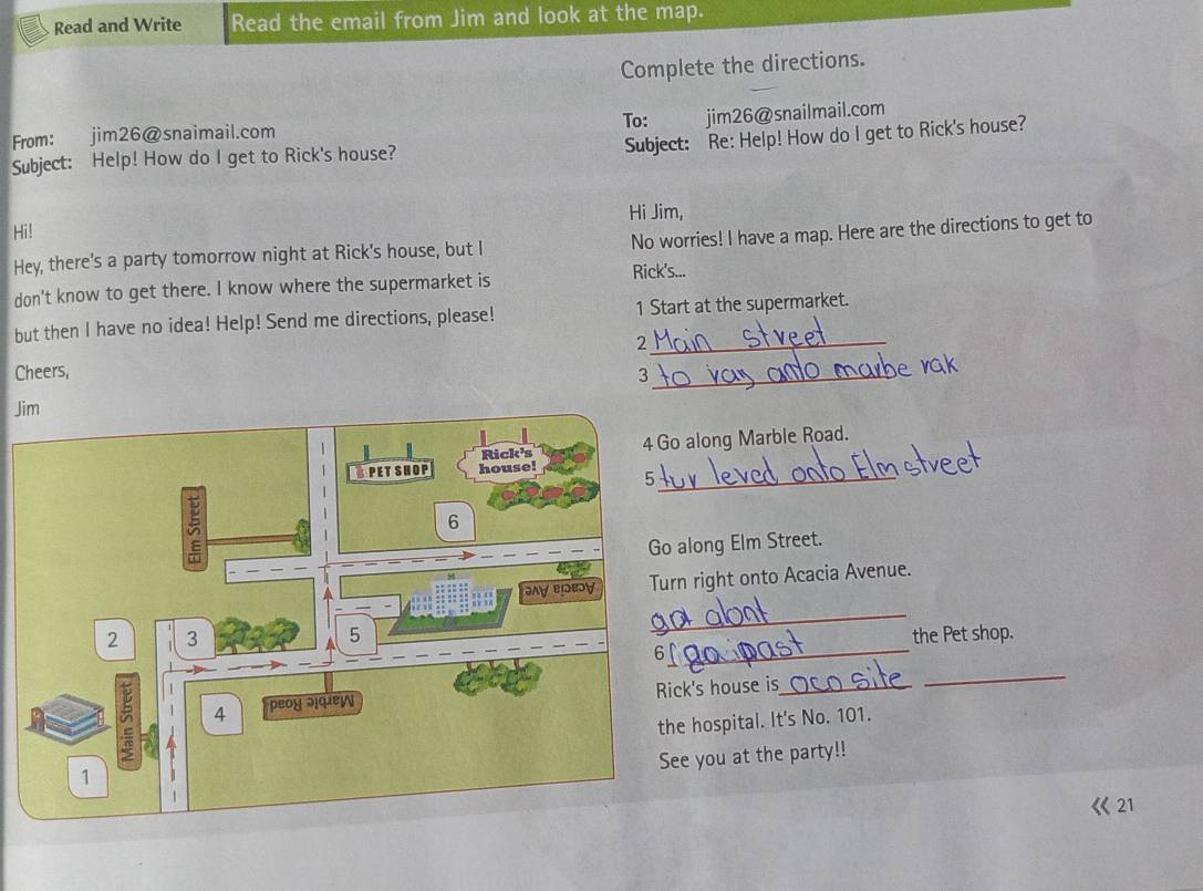 Read and Write Read the email from Jim and look at the map. 
Complete the directions. 
To: jim26@snailmail.com 
Subject: Re: Help! How do I get to Rick's house? 
From: jim26@snaimail.com 
Subject: Help! How do I get to Rick's house? 
Hi Jim, 
Hi! 
Hey, there's a party tomorrow night at Rick's house, but I No worries! I have a map. Here are the directions to get to 
don't know to get there. I know where the supermarket is Rick's... 
but then I have no idea! Help! Send me directions, please! 1 Start at the supermarket. 
_2 
Cheers, 3_ 
Ji 
along Marble Road. 
_ 
long Elm Street. 
right onto Acacia Avenue. 
_ 
_ 
the Pet shop. 
k's house is_ 
_ 
hospital. It's No. 101. 
e you at the party!!