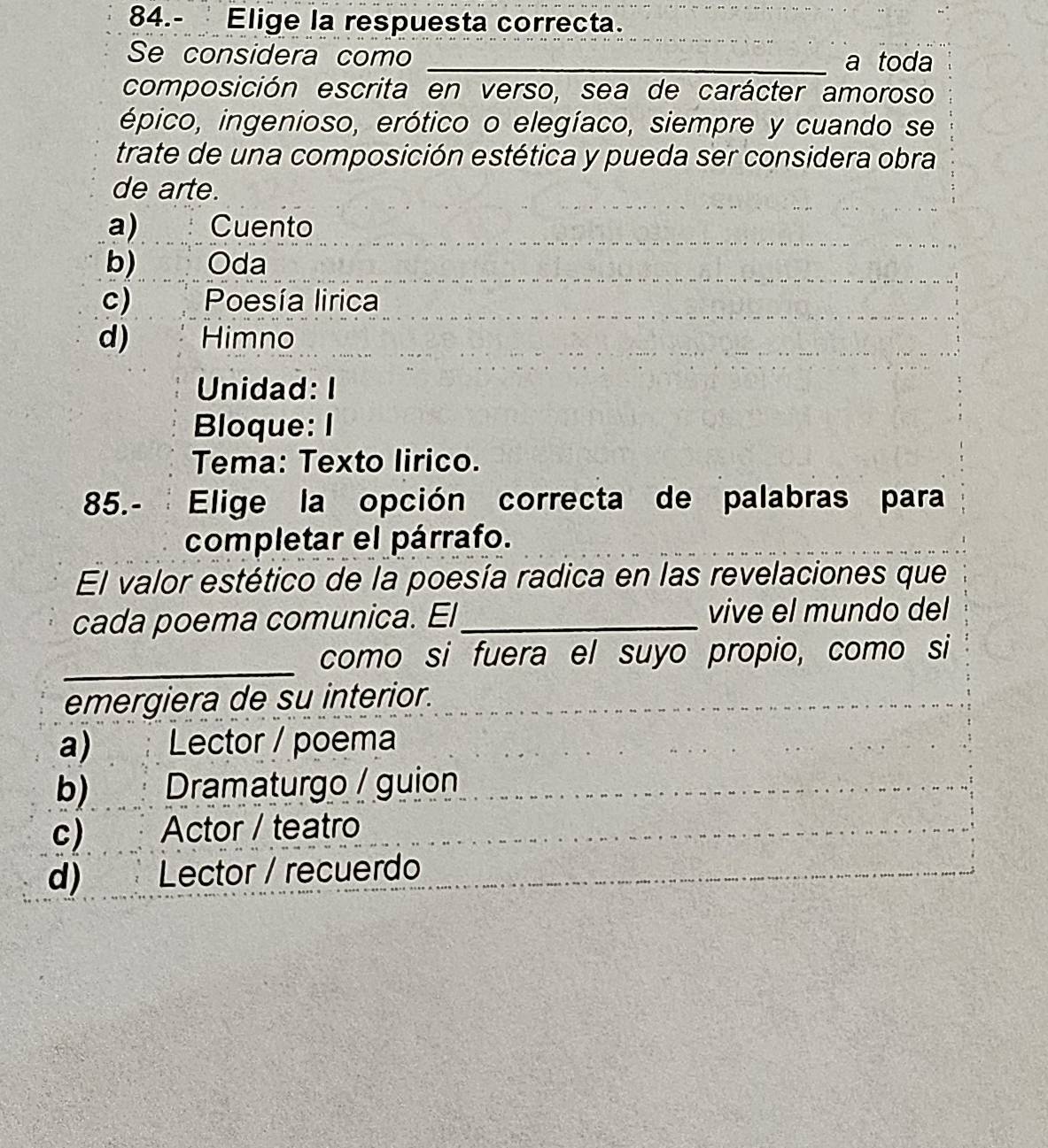 84.- Elige la respuesta correcta.
Se considera como _a toda
composición escrita en verso, sea de carácter amoroso
épico, ingenioso, erótico o elegíaco, siempre y cuando se
trate de una composición estética y pueda ser considera obra
de arte.
a) Cuento
b) Oda
c) Poesía lirica
d) Himno
Unidad: I
Bloque: I
Tema: Texto lirico.
85.- Elige la opción correcta de palabras para
completar el párrafo.
El valor estético de la poesía radica en las revelaciones que
cada poema comunica. El_ vive el mundo del
_como si fuera el suyo propio, como si
emergiera de su interior.
a) Lector / poema
b) Dramaturgo / guion
c) Actor / teatro
d) Lector / recuerdo