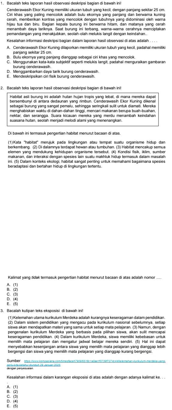 Bacalah teks laporan hasil observasi deskripsi bagian di bawah ini!
Cenderawasih Ekor Kuning memiliki ukuran tubuh yang kecil, dengan panjang sekitar 25 cm.
Ciri khas yang paling mencolok adalah bulu ekornya yang panjang dan berwarna kuning
cerah, memberikan kontras yang mencolok dengan tubuhnya yang didominasi oleh warna
hijau tua dan biru. Bagian kepala burung ini berwarna hitam, dan matanya yang cerah
menambah daya tariknya. Saat burung ini terbang, warna-warna cerahnya menciptakan
pemandangan yang menakjubkan, seolah-olah melukis langit dengan keindahan..
Kesalahan informasi deskripsi bagian dalam laporan hasil observasi di atas adalah . . . .
A. Cenderawasih Ekor Kuning dilaporkan memiliki ukuran tubuh yang kecil, padahal memiliki
panjanq sekitar 25 cm
B. Bulu ekornya yang panjang dianggap sebagai ciri khas yang mencolok.
C. Menggunakan kata-kata subjektif seperti melukis langit, padahal menguraikan gambaran
burung cenderawasih.
D. Menggambarkan daya tarik burung cenderawasih.
E. Mendeskripsikan ciri fisik burung cenderawasih.
2. Bacalah teks laporan hasil observasi deskripsi bagian di bawah ini!
Habitat asli burung ini adalah hutan hujan tropis yang lebat, di mana mereka dapat
bersembunyi di antara dedaunan yang rimbun. Cenderawasih Ekor Kuning dikenal
sebagai burung yang sangat pemalu, sehingga seringkali sulit untuk diamati. Mereka
menghabiskan waktu di dahan-dahan tinggi, mencari makanan berupa buah-buahan,
nektar, dan serangga. Suara kicauan mereka yang merdu menambah keindahan
suasana hutan, seolah menjadi melodi alami yang menenangkan.
Di bawah ini termasuk pengertian habitat menurut bacaan di atas.
(1)Kata ''habitat'' merujuk pada lingkungan atau tempat suatu organisme hidup dan
berkembang. (2) Di dalamnya terdapat hewan atau tumbuhan. (3) Habitat mencakup semua
elemen yang mendukung kehidupan organisme tersebut. (4) Kondisi fisik, iklim, sumber
makanan, dan interaksi dengan spesies lain suatu makhluk hidup termasuk dalam masalah
ini. (5) Dalam konteks ekologi, habitat sangat penting untuk memahami bagaimana spesies
beradaptasi dan bertahan hidup di lingkungan tertentu.
Kalimat yang tidak termasuk pengertian habitat menurut bacaan di atas adalah nomor
A. (1)
B. (2)
C.(3)
D. (4)
E. (5)
3. Bacalah kutipan teks eksposisi di bawah ini!
(1) Kelemahan utama kurikulum Merdeka adalah kurangnya keseragaman dalam pendidikan.
(2) Dalam sistem pendidikan yang mengacu pada kurikulum nasional sebelumnya, setiap
siswa akan mendapatkan materi yang sama untuk setiap mata pelajaran. (3) Namun, dengan
pengenalan kurikulum Merdeka yang berbasis pada pilihan siswa, akan sulit mencapai
keseragaman pendidikan. (4) Dalam kurikulum Merdeka, siswa memiliki kebebasan untuk
memilih mata pelajaran dan mengatur jadwal belajar mereka sendiri. (5) Hal ini dapat
menyebabkan kesenjangan antara siswa yang memilih mata pelajaran yang dianggap lebih
bergengsi dan siswa yang memilih mata pelajaran yang dianggap kurang bergengsi.
Sumber  https://www.kompasiana.com/timeofaceh7909/6518c1a0ae1f0739f7274c44/kelemahan-kurikulum-merdeka-yang-
dengan penyesuaian.
Kesalahan informasi dalam karangan eksposisi di atas adalah dengan adanya kalimat ke. . .
A. (1)
B. (2)
C. (3)
D.(4)
E. (5)