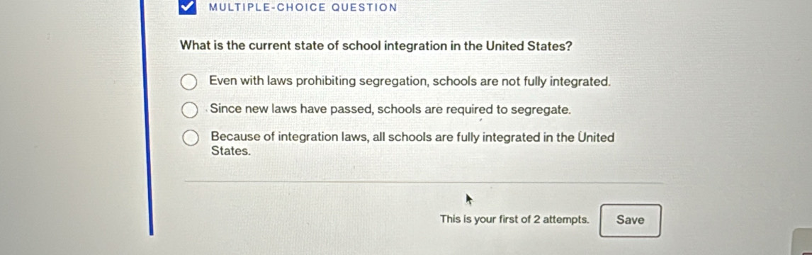 MULTIPLE-CHOICE QUESTION
What is the current state of school integration in the United States?
Even with laws prohibiting segregation, schools are not fully integrated.
Since new laws have passed, schools are required to segregate.
Because of integration laws, all schools are fully integrated in the United
States.
This is your first of 2 attempts. Save