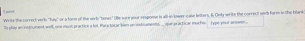 Write the correct verb: "hay," or a form of the verb "tener." [Be sure your response is all-in lower-case letters. & Only write the correct verb form in the blank 
To play an instrument well, one must practice a lot. Para tocar bien un instrumento, __ que practicar mucho. type your answer...