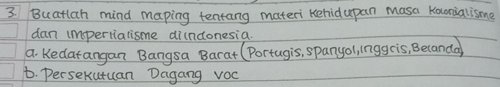 Buatlah mind maping tentang materi kehidupan masa Konialisme 
dan impertialisme di(ndonesia. 
a. Kedarangan Bangsa Barat (Portugis, spanyol, inggcis, Becanda 
t. Persekutuan Dagang vOc