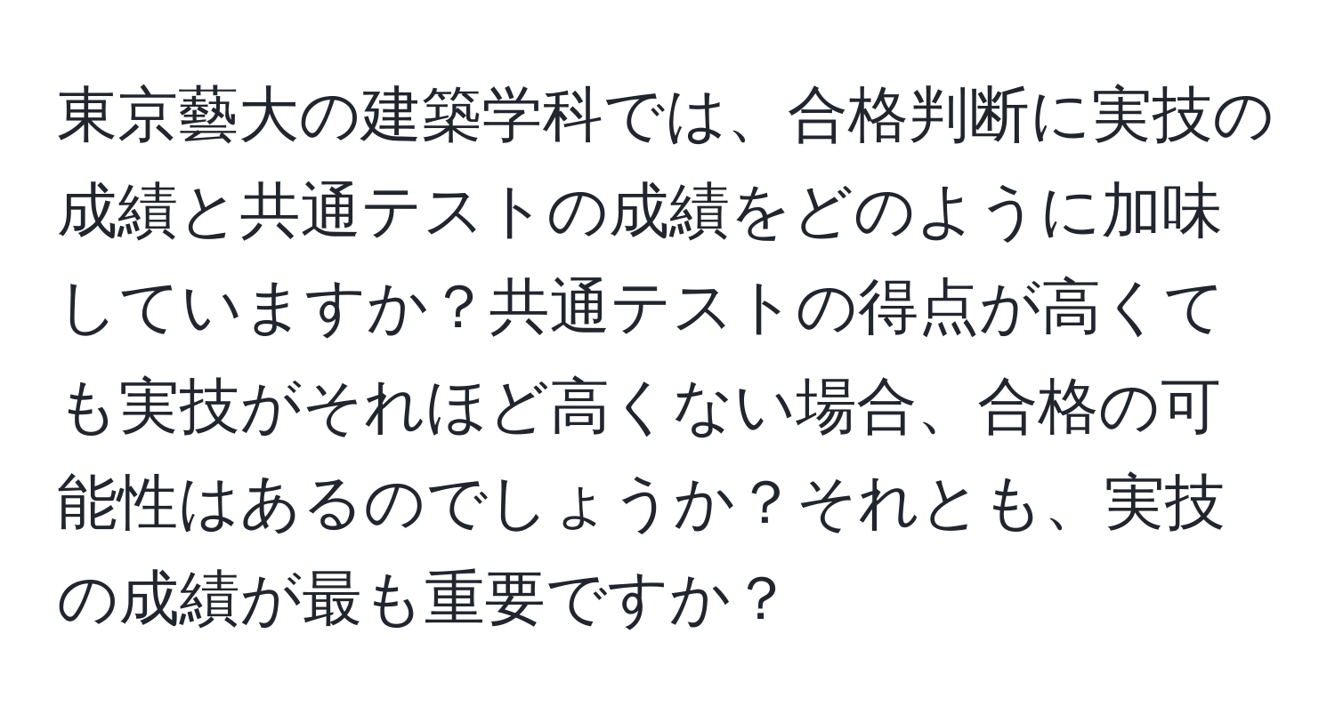 東京藝大の建築学科では、合格判断に実技の成績と共通テストの成績をどのように加味していますか？共通テストの得点が高くても実技がそれほど高くない場合、合格の可能性はあるのでしょうか？それとも、実技の成績が最も重要ですか？