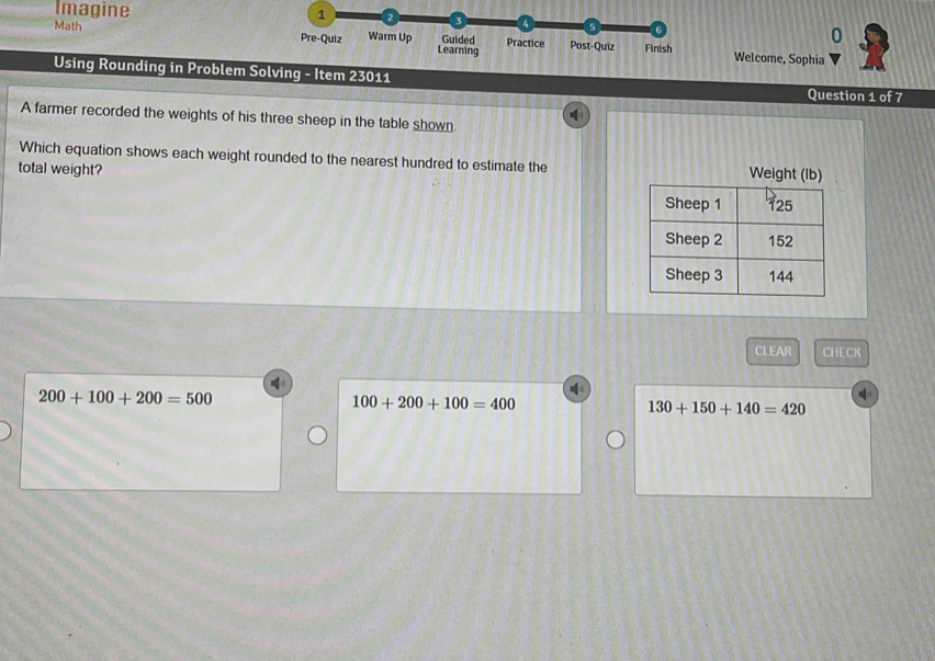 Imagine 1
a
0
Math Pre-Quiz Warm Up Learning Guided Practice Post-Quiz Finish Welcome, Sophia
Using Rounding in Problem Solving - Item 23011
Question 1 of 7
(
A farmer recorded the weights of his three sheep in the table shown
Which equation shows each weight rounded to the nearest hundred to estimate the Weight (lb)
total weight?
CLEAR CHECK
200+100+200=500
100+200+100=400
130+150+140=420