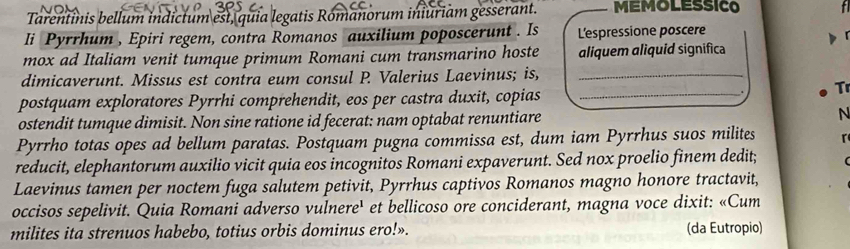 Tarentinis bellum indictum est, quia legatis Romanorum iniuriam gesserant. MEMOLESSICO 
Ii Pyrrhum , Epiri regem, contra Romanos auxilium poposcerunt . Is L'espressione poscere 

mox ad Italiam venit tumque primum Romani cum transmarino hoste aliquem aliquid significa 
dimicaverunt. Missus est contra eum consul P. Valerius Laevinus; is,_ 
postquam exploratores Pyrrhi comprehendit, eos per castra duxit, copias_ 
Tr 
ostendit tumque dimisit. Non sine ratione id fecerat: nam optabat renuntiare N 
Pyrrho totas opes ad bellum paratas. Postquam pugna commissa est, dum iam Pyrrhus suos milites r 
reducit, elephantorum auxilio vicit quia eos incognitos Romani expaverunt. Sed nox proelio finem dedit; 
Laevinus tamen per noctem fuga salutem petivit, Pyrrhus captivos Romanos magno honore tractavit, 
occisos sepelivit. Quia Romani adverso vulnere' et bellicoso ore conciderant, magna voce dixit: «Cum 
milites ita strenuos habebo, totius orbis dominus ero!». (da Eutropio)