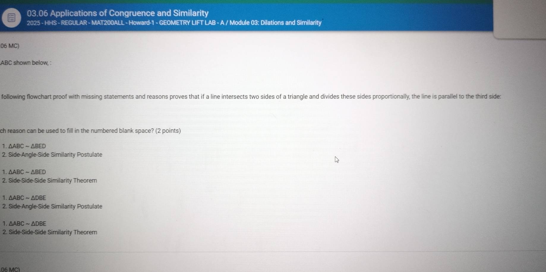 03.06 Applications of Congruence and Similarity
2025 - HHS - REGULAR - MAT200ALL - Howard-1 - GEOMETRY LIFT LAB - A / Module 03: Dilations and Similarity
06 MC)
ABC shown below, :
following flowchart proof with missing statements and reasons proves that if a line intersects two sides of a triangle and divides these sides proportionally, the line is parallel to the third side:
ch reason can be used to fill in the numbered blank space? (2 points)
1. △ ABCsim △ BED
2. Side-Angle-Side Similarity Postulate
1. △ ABCsim △ BED
2. Side-Side-Side Similarity Theorem
1. △ ABCsim △ DBE
2. Side-Angle-Side Similarity Postulate
1 △ ABCsim △ DBE
2. Side-Side-Side Similarity Theorem
06 MC)