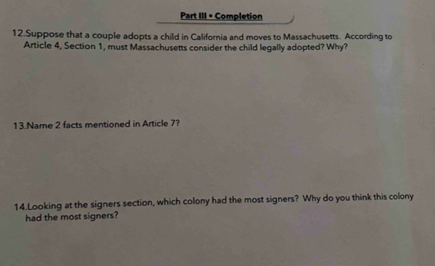 Part III • Completion 
12.Suppose that a couple adopts a child in California and moves to Massachusetts. According to 
Article 4, Section 1, must Massachusetts consider the child legally adopted? Why? 
13.Name 2 facts mentioned in Article 7? 
14.Looking at the signers section, which colony had the most signers? Why do you think this colony 
had the most signers?