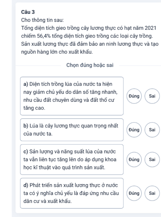 Cho thông tin sau: 
Tổng diện tích gieo trồng cây lương thực có hạt năm 2021 
chiếm 56, 4% tổng diện tích gieo trồng các loại cây trồng. 
Sản xuất lương thực đã đảm bảo an ninh lương thực và tạo 
nguồn hàng lớn cho xuất khẩu. 
Chọn đúng hoặc sai 
a) Diện tích trồng lúa của nước ta hiện 
nay giảm chủ yếu do dân số tăng nhanh, 
nhu cầu đất chuyên dùng và đất thổ cư Đúng Sai 
tǎng cao. 
b) Lúa là cây lương thực quan trọng nhất Đúng Sai 
của nước ta. 
c) Sản lượng và năng suất lúa của nước 
ta vẫn liên tục tăng lên do áp dụng khoa Đúng Sai 
học kĩ thuật vào quá trình sản xuất. 
d) Phát triển sản xuất lương thực ở nước 
ta có ý nghĩa chủ yếu là đáp ứng nhu cầu Đúng Sai 
dân cư và xuất khẩu.