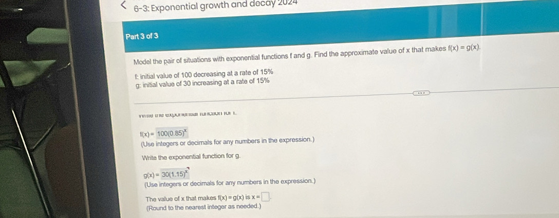 6-3: Exponential growth and decay 2024 
Part 3 of 3 
Model the pair of situations with exponential functions f and g. Find the approximate value of x that makes f(x)=g(x). 
f: initial value of 100 decreasing at a rate of 15%
g: initial value of 30 increasing at a rate of 15%
wimle the exponental function fo1 1.
f(x)=100(0.85)^x
(Use integers or decimals for any numbers in the expression.) 
Write the exponential function for g.
g(x)=30(1.15)^x
(Use integers or decimals for any numbers in the expression.) 
The value of x that makes f(x)=g(x) is x=□. 
(Round to the nearest integer as needed.)