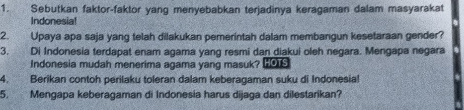 Sebutkan faktor-faktor yang menyebabkan terjadinya keragaman dalam masyarakat 
Indonesia! 
2. Upaya apa saja yang telah dilakukan pemerintah dalam membangun kesetaraan gender? 
3. Di Indonesia terdapat enam agama yang resmi dan diakui oleh negara. Mengapa negara 
Indonesia mudah menerima agama yang masuk? L019
4. Berikan contoh perilaku toleran dalam keberagaman suku di Indonesia! 
5. Mengapa keberagaman di Indonesia harus dijaga dan dilestarikan?