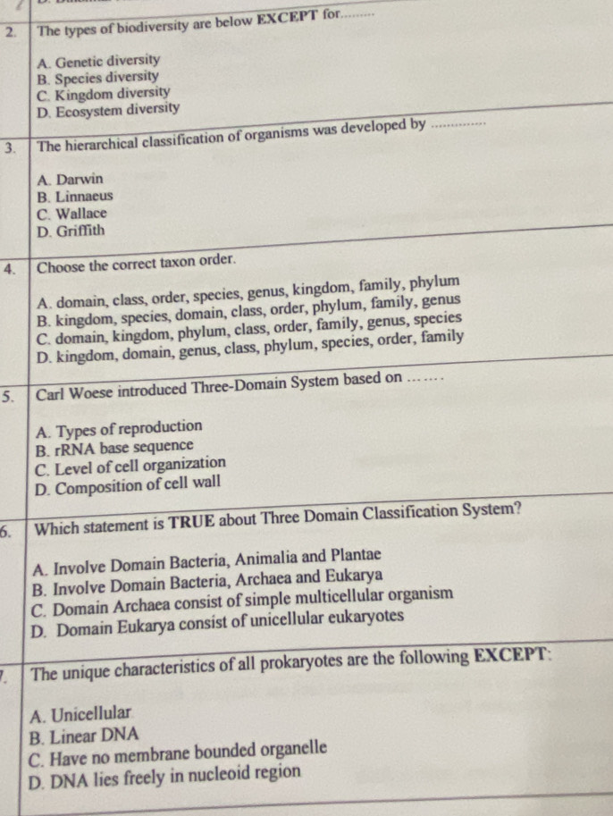 The types of biodiversity are below EXCEPT for.........
A. Genetic diversity
B. Species diversity
C. Kingdom diversity
D. Ecosystem diversity
3. The hierarchical classification of organisms was developed by . .
A. Darwin
B. Linnaeus
C. Wallace
D. Griffith
4. Choose the correct taxon order.
A. domain, class, order, species, genus, kingdom, family, phylum
B. kingdom, species, domain, class, order, phylum, family, genus
C. domain, kingdom, phylum, class, order, family, genus, species
D. kingdom, domain, genus, class, phylum, species, order, family
5. Carl Woese introduced Three-Domain System based on … …
A. Types of reproduction
B. rRNA base sequence
C. Level of cell organization
D. Composition of cell wall
6. Which statement is TRUE about Three Domain Classification System?
A. Involve Domain Bacteria, Animalia and Plantae
B. Involve Domain Bacteria, Archaea and Eukarya
C. Domain Archaea consist of simple multicellular organism
D. Domain Eukarya consist of unicellular eukaryotes
The unique characteristics of all prokaryotes are the following EXCEPT:
A. Unicellular
B. Linear DNA
C. Have no membrane bounded organelle
D. DNA lies freely in nucleoid region