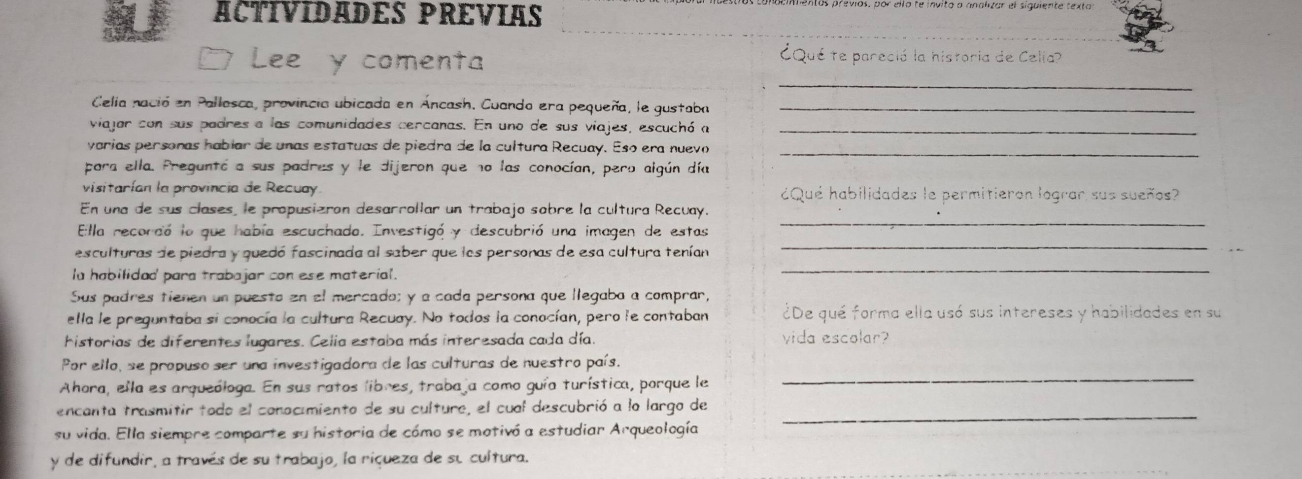 ACTIVIDADES PREVIAS
Lee y comenta
¿Qué te pareció la historia de Celia?
_
Celia nació en Pallasca, provincia ubicada en Áncash. Cuando era pequeña, le gustaba_
viajar con sus padres a las comunidades cercanas. En uno de sus viajes, escuchó a_
varias personas habíar de unas estatuas de piedra de la cultura Recuay. Esó era nuevo_
pora ella. Preguntó a sus padres y le dijeron que no las conocían, pero algún día
visitarían la provincia de Recuay ¿Qué habilidades le permitieron lograr sus sueños?
En una de sus clases, le propusizron desarrollar un trabajo sobre la cultura Recuay.
Ella recordó lo que había escuchado. Investigó y descubrió una imagen de estas
_
esculturas de piedra y quedó fascinada al saber que los personas de esa cultura tenían
_
la habilidad para trabajar con ese material.
_
Sus padres tienen un puesto en el mercado; y a cada persona que llegaba a comprar,
ella le preguntaba si conocía la cultura Recuay. No todos la conocían, pero le contaban ¿De qué forma ella usó sus intereses y habilidades en su
historias de diferentes lugares. Celia estaba más interesada cada día. vida escolar?
Por ello, se propuso ser una investigadora de las culturas de nuestro país.
Ahora, ella es arqueóloga. En sus ratos libres, trabaja como guía turística, porque le
_
encanta trasmitir todo el conocimiento de su cultura, el cual descubrió a lo largo de
su vida. Ella siempre comparte su historia de cómo se motivó a estudiar Arqueología
_
y de difundir, a través de su trabajo, la riçueza de su cultura.