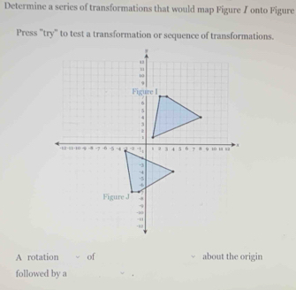 Determine a series of transformations that would map Figure I onto Figure 
Press "try" to test a transformation or sequence of transformations. 
A rotation of about the origin 
followed by a