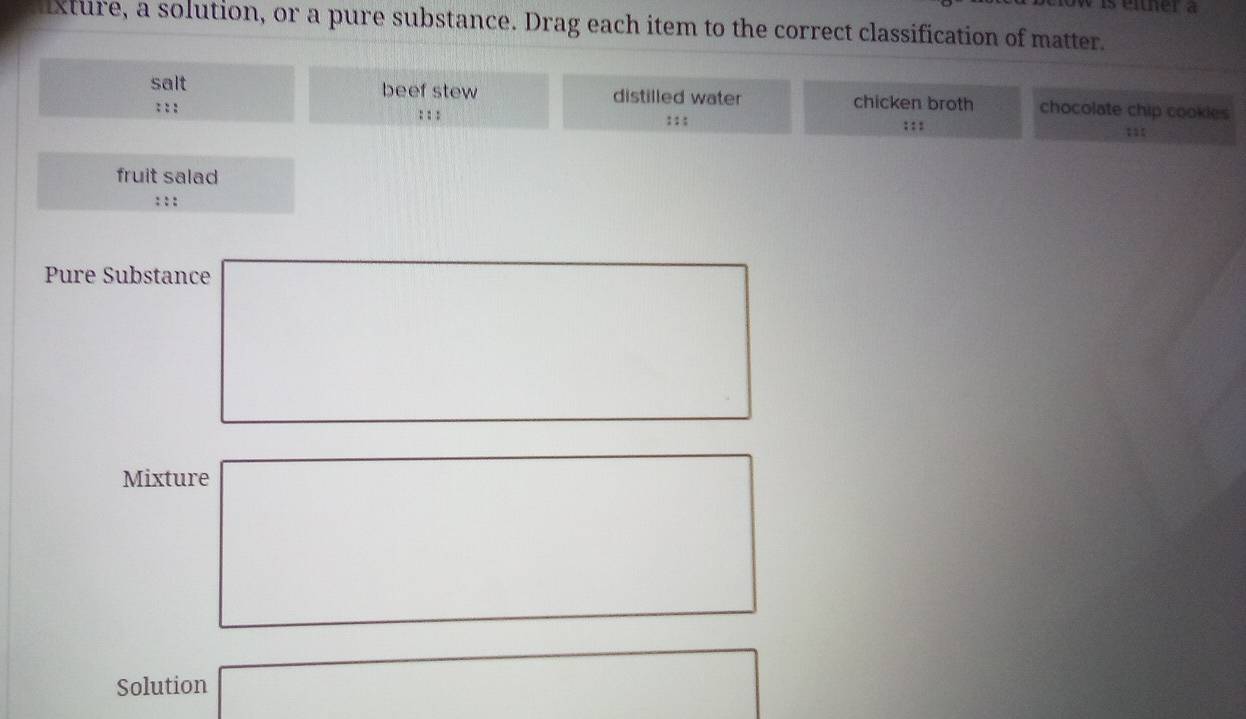 eiher a 
xture, a solution, or a pure substance. Drag each item to the correct classification of matter. 
salt beef stew distilled water chicken broth chocolate chip cookies 
: : : : : : : : : : : : 
fruit salad 
: : : 
Pure Substance 
Mixture 
Solution