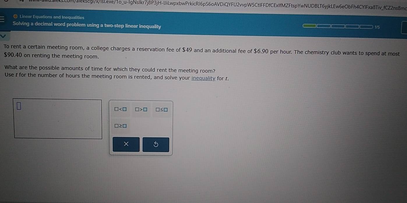 com/alekscgi/x/lsl.exe/1o_u-lgNsIkr7j8P3jH-IJiLwpxbwPrkicRI6pS6oAVDiQYFU2vvpW5CtIFFDfCExIfMZFtspYwNUDBLT6yjkLEw6eObFh4CYIFxa8Tiv_fCZ2nsBmo 
@ Linear Equations and Inequalities 
Solving a decimal word problem using a two-step linear inequality 1/5 

To rent a certain meeting room, a college charges a reservation fee of $49 and an additional fee of $6.90 per hour. The chemistry club wants to spend at most
$90.40 on renting the meeting room. 
What are the possible amounts of time for which they could rent the meeting room? 
Use t for the number of hours the meeting room is rented, and solve your inequality for t.
□ □ >□ □ ≤ □
□ ≥ □
× 5