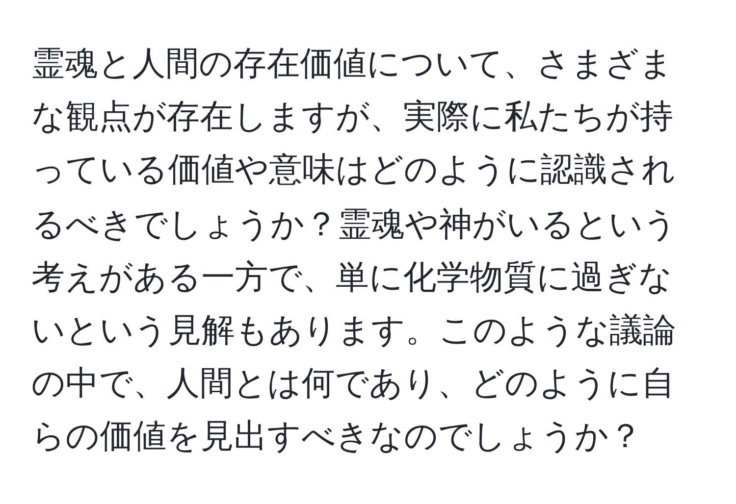 霊魂と人間の存在価値について、さまざまな観点が存在しますが、実際に私たちが持っている価値や意味はどのように認識されるべきでしょうか？霊魂や神がいるという考えがある一方で、単に化学物質に過ぎないという見解もあります。このような議論の中で、人間とは何であり、どのように自らの価値を見出すべきなのでしょうか？