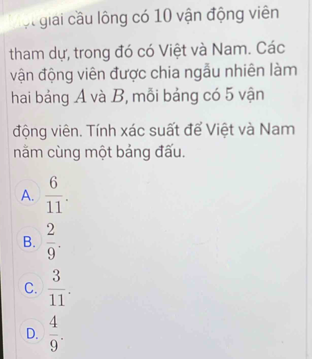 ột giải cầu lông có 10 vận động viên
tham dự, trong đó có Việt và Nam. Các
vận động viên được chia ngẫu nhiên làm
hai bảng A và B, mỗi bảng có 5 vận
động viên. Tính xác suất để Việt và Nam
nằm cùng một bảng đấu.
A.  6/11 .
B.  2/9 .
C.  3/11 .
D.  4/9 .