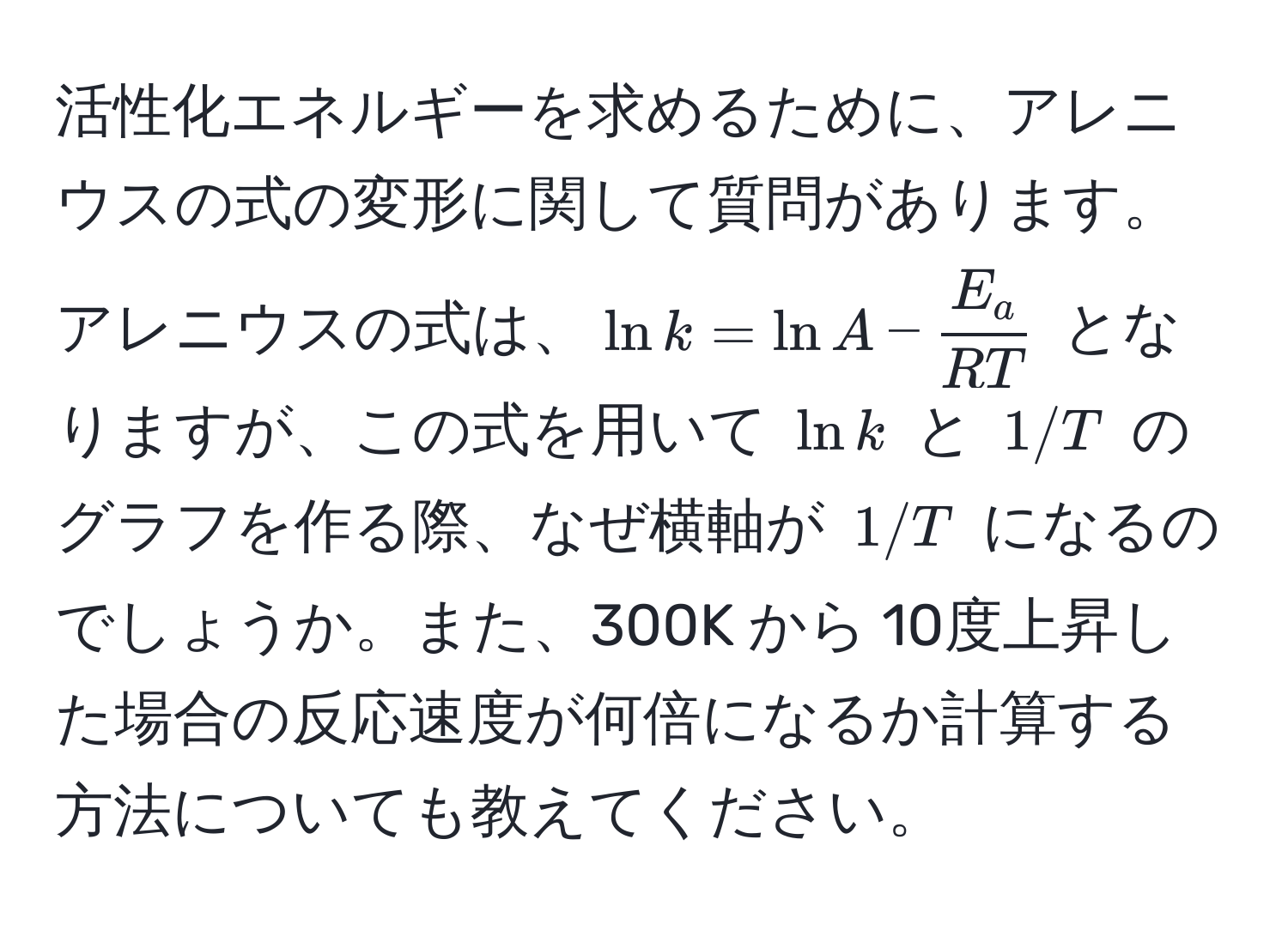 活性化エネルギーを求めるために、アレニウスの式の変形に関して質問があります。アレニウスの式は、$ln k = ln A -  E_a/RT $ となりますが、この式を用いて $ln k$ と $1/T$ のグラフを作る際、なぜ横軸が $1/T$ になるのでしょうか。また、300K から 10度上昇した場合の反応速度が何倍になるか計算する方法についても教えてください。