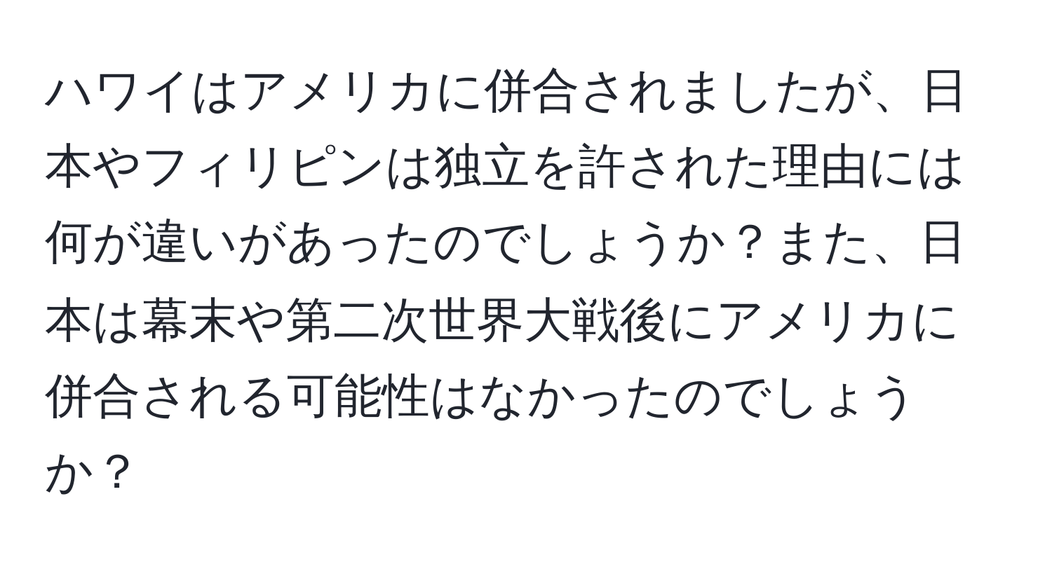 ハワイはアメリカに併合されましたが、日本やフィリピンは独立を許された理由には何が違いがあったのでしょうか？また、日本は幕末や第二次世界大戦後にアメリカに併合される可能性はなかったのでしょうか？