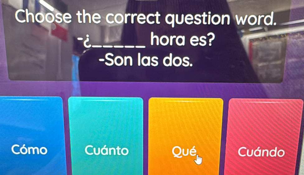 Choose the correct question word.
-i_ hora es?
-Son las dos.
Cómo Cuánto Qué Cuándo