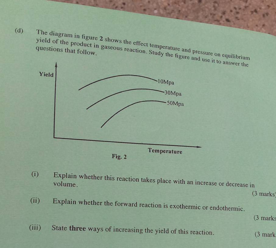 The diagram in figure 2 shows the effect temperature and pressure on equilibrium 
questions that follow. 
yield of the product in gaseous reaction. Study the figut to answer the 
Temperature 
Fig. 2 
(i) Explain whether this reaction takes place with an increase or decrease in 
volume. (3 marks 
(ii) Explain whether the forward reaction is exothermic or endothermic. 
(3 marks 
(iii) State three ways of increasing the yield of this reaction. (3 mark