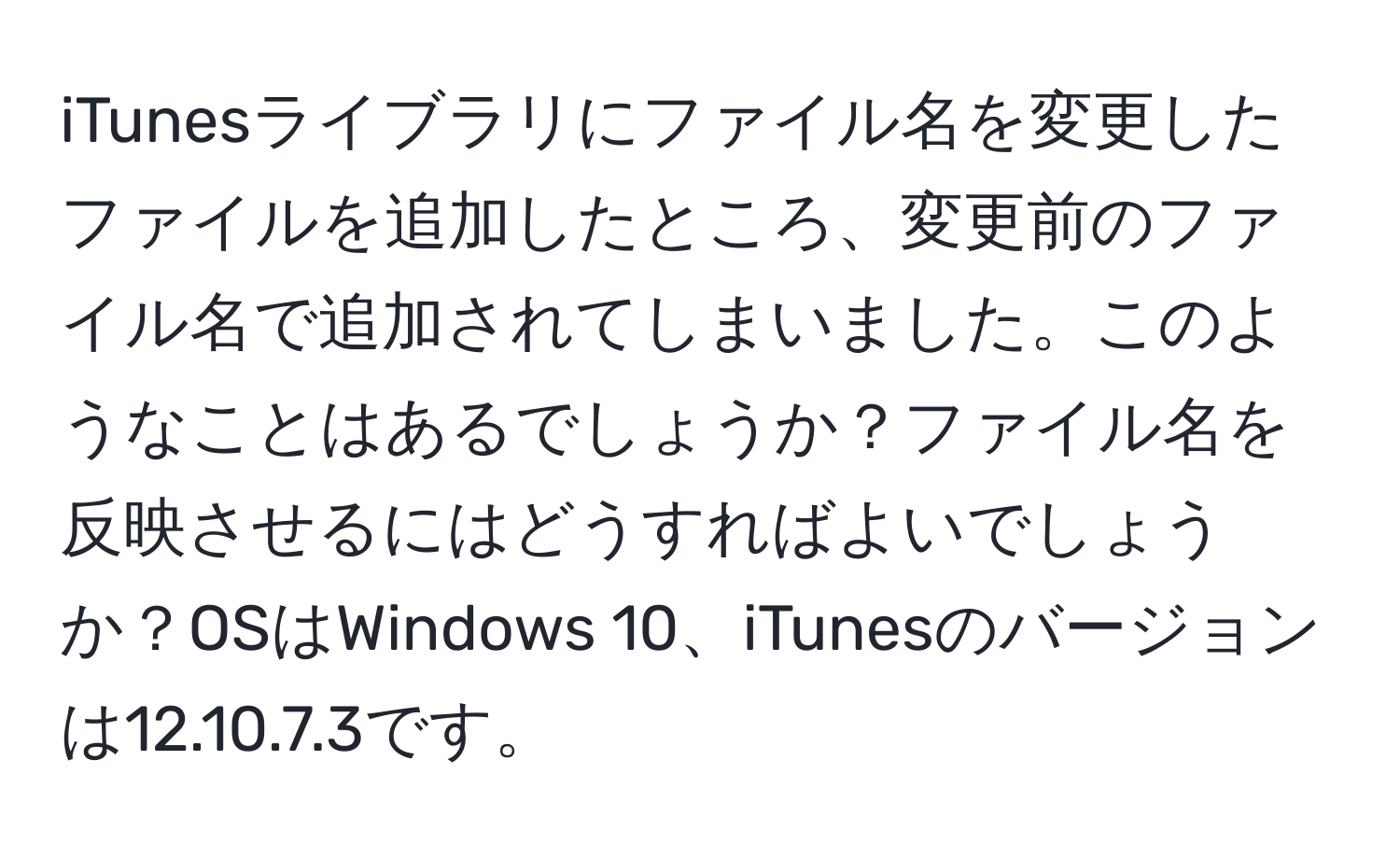 iTunesライブラリにファイル名を変更したファイルを追加したところ、変更前のファイル名で追加されてしまいました。このようなことはあるでしょうか？ファイル名を反映させるにはどうすればよいでしょうか？OSはWindows 10、iTunesのバージョンは12.10.7.3です。