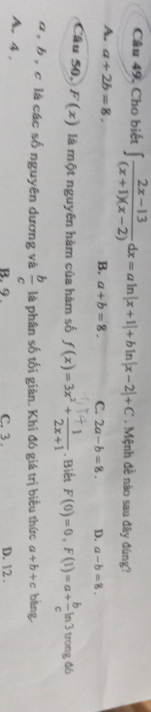 Cho biết ∈t  (2x-13)/(x+1)(x-2) dx=aln |x+1|+bln |x-2|+C. Mệnh đề nào sau đây đúng?
A. a+2b=8.
B. a+b=8. C. 2a-b=8. D. a-b=8. 
Câu 50, F(x) là một nguyên hàm của hàm số f(x)=3x^2+ 1/2x+1 . Biết F(0)=0, F(1)=a+ b/c ln 3 trong đó
 b/c 
a , b , c là các số nguyên dương và là phân số tối giản. Khi đó giá trị biểu thức a+b+c bǎng
A. 4.
B. 9. C. 3. D. 12.