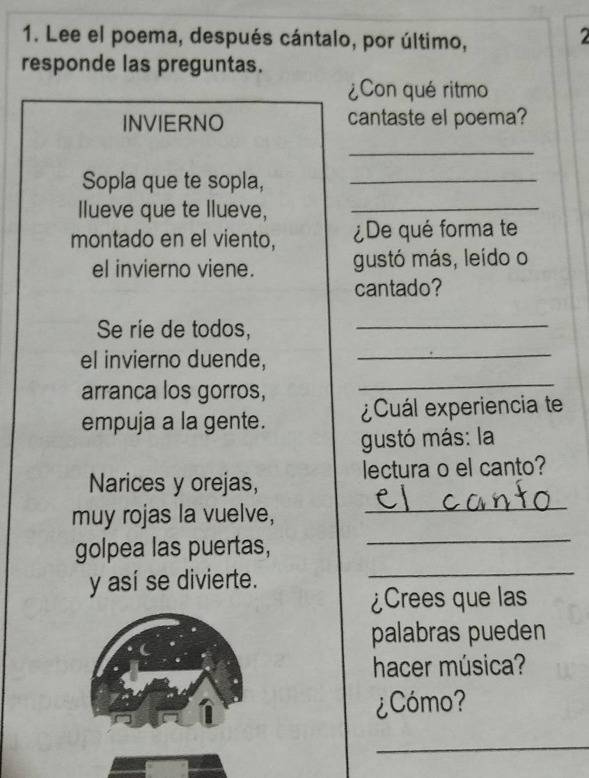 Lee el poema, después cántalo, por último, 
2 
responde las preguntas. 
¿Con qué ritmo 
INVIERNO cantaste el poema? 
_ 
Sopla que te sopla,_ 
llueve que te llueve,_ 
montado en el viento, ¿De qué forma te 
el invierno viene. gustó más, leído o 
cantado? 
Se ríe de todos,_ 
el invierno duende, 
_ 
arranca los gorros, 
_ 
empuja a la gente. ¿Cuál experiencia te 
gustó más: la 
lectura o el canto? 
Narices y orejas, 
_ 
_ 
muy rojas la vuelve, 
golpea las puertas, 
y así se divierte. 
_ 
¿Crees que las 
palabras pueden 
hacer música? 
¿Cómo? 
_