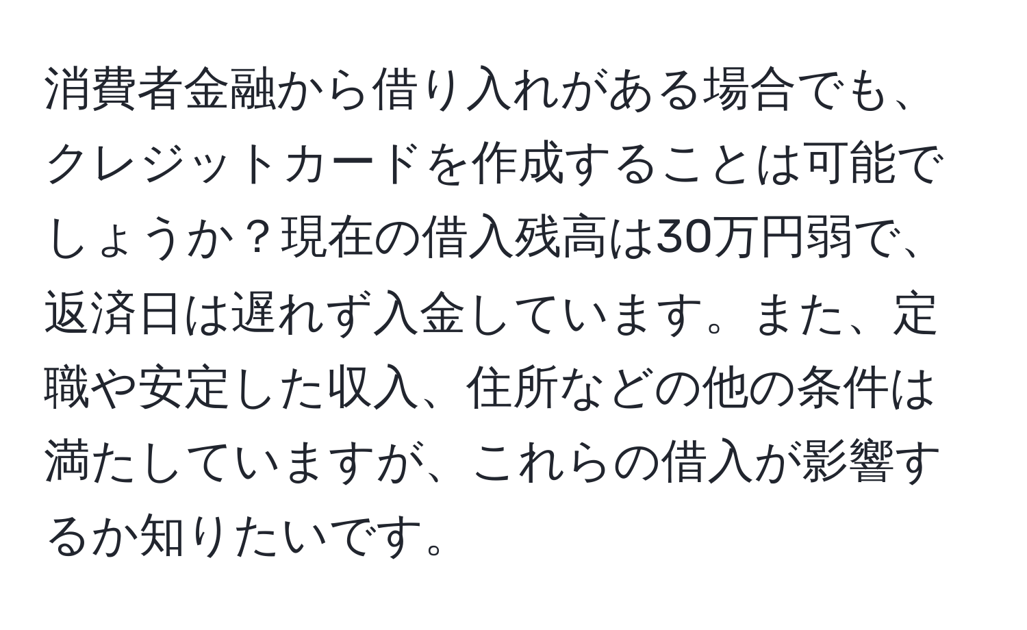 消費者金融から借り入れがある場合でも、クレジットカードを作成することは可能でしょうか？現在の借入残高は30万円弱で、返済日は遅れず入金しています。また、定職や安定した収入、住所などの他の条件は満たしていますが、これらの借入が影響するか知りたいです。