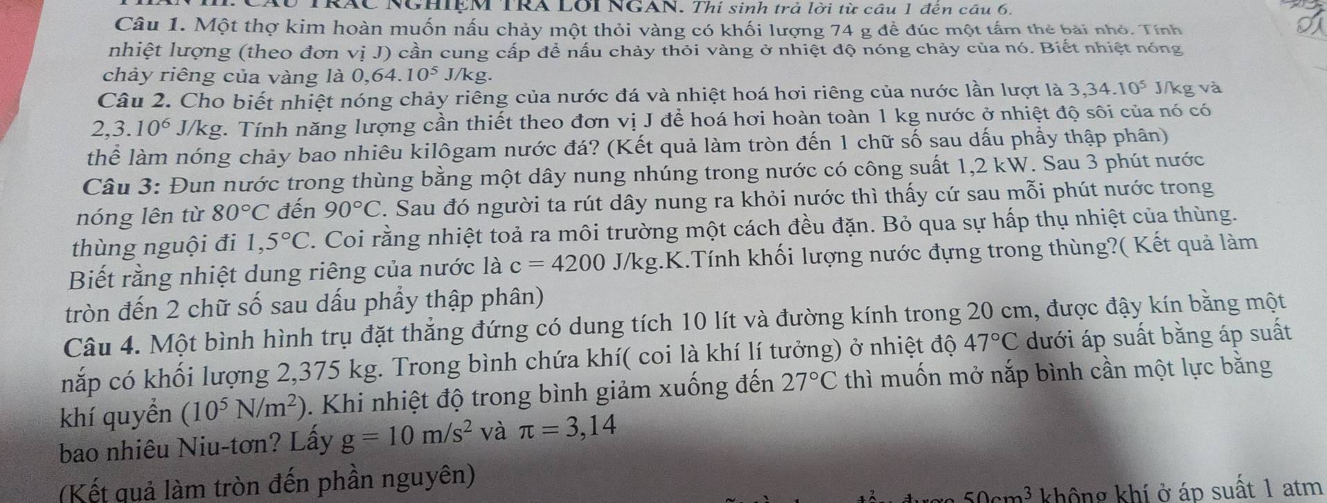 RÁC NGHIỆM TRA LOI NGAN. Thí sinh trả lời từ câu 1 đến câu 6.
Câu 1. Một thợ kim hoàn muốn nấu chảy một thỏi vàng có khối lượng 74 g để đúc một tấm thẻ bài nhỏ. Tính
nhiệt lượng (theo đơn vị J) cần cung cấp để nấu chảy thỏi vàng ở nhiệt độ nóng chảy của nó. Biết nhiệt nóng
chảy riêng của vàng là 0,64. 10^5. /kg.
Câu 2. Cho biết nhiệt nóng chảy riêng của nước đá và nhiệt hoá hơi riêng của nước lần lượt là 3,34.10^5 J/kg và
2,3.10^6J/kg g. Tính năng lượng cần thiết theo đơn vị J để hoá hơi hoàn toàn 1 kg nước ở nhiệt độ sôi của nó có
thể làm nóng chảy bao nhiêu kilôgam nước đá? (Kết quả làm tròn đến 1 chữ số sau dấu phầy thập phân)
Câu 3: Đun nước trong thùng bằng một dây nung nhúng trong nước có công suất 1,2 kW. Sau 3 phút nước
nóng lên từ 80°C đến 90°C. Sau đó người ta rút dây nung ra khỏi nước thì thấy cứ sau mỗi phút nước trong
thùng nguội đi 1,5°C. Coi rằng nhiệt toả ra môi trường một cách đều đặn. Bỏ qua sự hấp thụ nhiệt của thùng.
Biết rằng nhiệt dung riêng của nước là c=4200 J/kg.K.Tính khối lượng nước đựng trong thùng?( Kết quả làm
tròn đến 2 chữ số sau dấu phầy thập phân)
Câu 4. Một bình hình trụ đặt thẳng đứng có dung tích 10 lít và đường kính trong 20 cm, được đậy kín bằng một
nắp có khối lượng 2,375 kg. Trong bình chứa khí( coi là khí lí tưởng) ở nhiệt độ 47°C dưới áp suất bằng áp suất
khí quyền (10^5N/m^2). Khi nhiệt độ trong bình giảm xuống đến 27°C thì muốn mở nắp bình cần một lực bằng
bao nhiêu Niu-tơn? Lấy g=10m/s^2 và π =3,14
(Kết quả làm tròn đến phần nguyên)
co3 không khí ở áp suất 1 atm