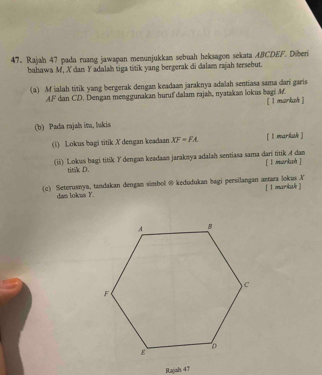 Rajah 47 pada ruang jawapan menunjukkan sebuah heksagon sekata ABCDEF. Diberi 
bahawa M, X dan Y adalah tiga titik yang bergerak di dalam rajah tersebut. 
(a) M ialah titik yang bergerak dengan keadaan jaraknya adalah sentiasa sama dari garis
AF dan CD. Dengan menggunakan huruf dalam rajah, nyatakan lokus bagi M. 
[ 1 markah ] 
(b) Pada rajah itu, lukis 
(i) Lokus bagi titik X dengan keadaan XF=FA. [ 1 markah ] 
(ii) Lokus bagi titik Y dengan keadaan jaraknya adalah sentiasa sama dari titik A dan 
titik D. [ 1 markah ] 
(c) Seterusnya, tandakan dengan simbol ⊗ kedudukan bagi persilangan antara lokus X
dan lokus Y. [ 1 markah ] 
Rajah 47