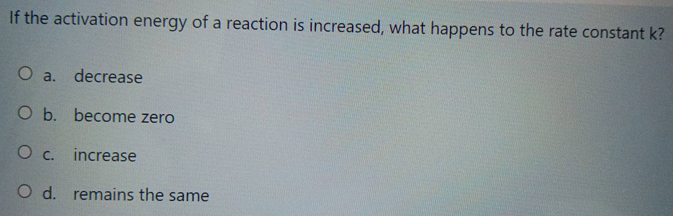 If the activation energy of a reaction is increased, what happens to the rate constant k?
a. decrease
b. become zero
c. increase
d. remains the same