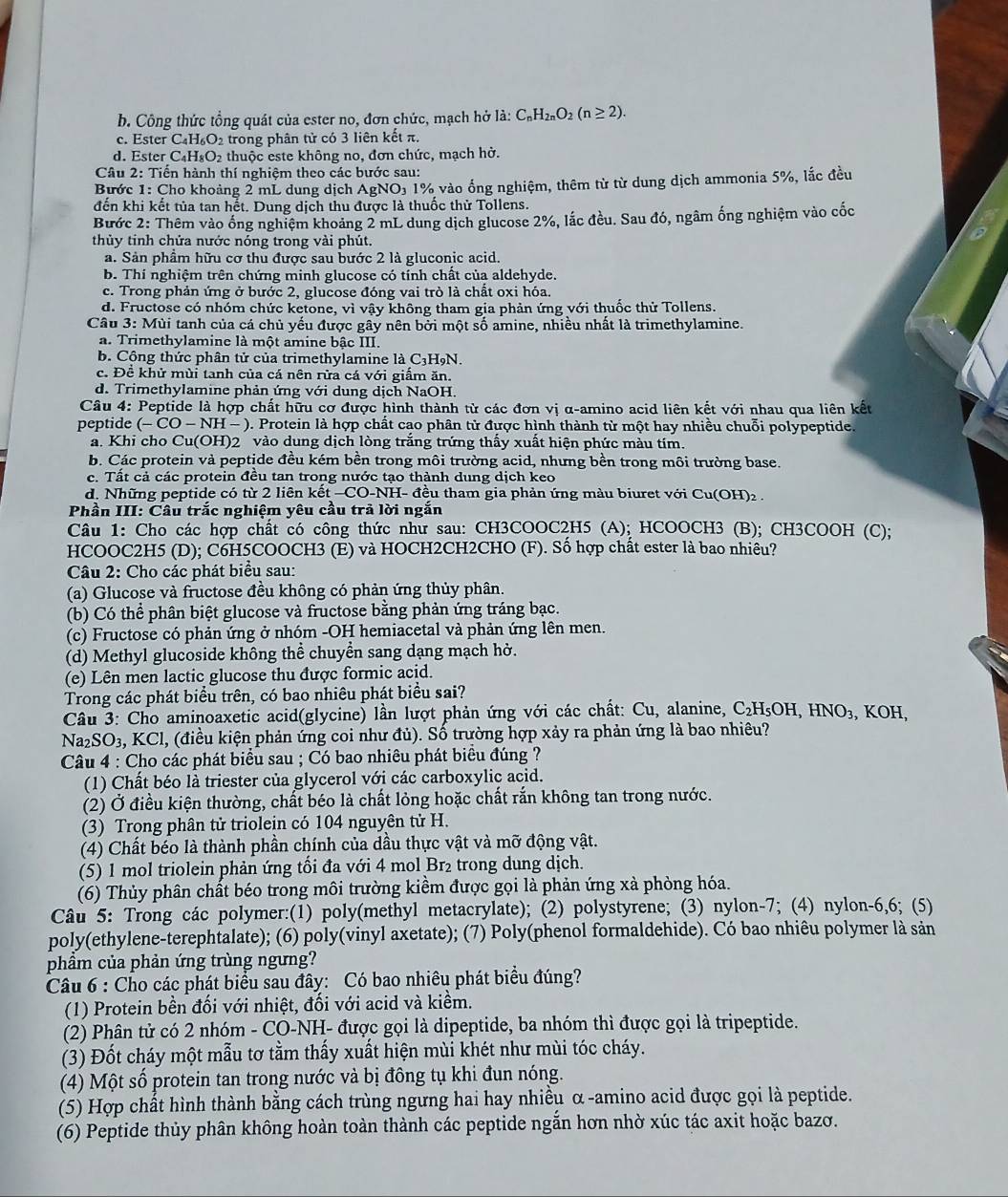 b. Công thức tổng quát của ester no, đơn chức, mạch hở là: C_nH_2nO_2(n≥ 2).
c. Ester C₄H₆O₂ trong phân tử có 3 liên kết π.
d. Ester C₄H₈O₂ thuộc este không no, đơn chức, mạch hở.
Câu 2: Tiến hành thí nghiệm theo các bước sau:
Bước 1: Cho khoảng 2 mL dung dịch AgNO) 1% vào ổng nghiệm, thêm từ từ dung dịch ammonia 5%, lắc đều
đến khi kết tủa tan hết. Dung dịch thu được là thuốc thử Tollens.
Bước 2: Thêm vào ống nghiệm khoảng 2 mL dung dịch glucose 2%, lắc đều. Sau đó, ngâm ống nghiệm vào cốc
thủy tinh chứa nước nóng trong vài phút.
a. Sản phầm hữu cơ thu được sau bước 2 là gluconic acid.
b. Thí nghiệm trên chứng minh glucose có tính chất của aldehyde.
c. Trong phản ứng ở bước 2, glucose đóng vai trò là chất oxi hóa.
d. Fructose có nhóm chức ketone, vì vậy không tham gia phản ứng với thuốc thử Tollens.
Câu 3: Mùi tanh của cá chủ yếu được gây nên bởi một số amine, nhiều nhất là trimethylamine.
a. Trimethylamine là một amine bậc III.
b. Cộng thức phân tử của trimethylamine là C3H9N.
c. Để khử mùi tanh của cá nên rửa cá với giấm ăn.
d. Trimethylamine phản ứng với dung dịch NaOH.
Câu 4: Peptide là hợp chất hữu cơ được hình thành từ các đơn vị α-amino acid liên kết với nhau qua liên kết
peptide (-CO-NH - ). Protein là hợp chất cao phân tử được hình thành từ một hay nhiều chuỗi polypeptide.
a. Khi cho Cu(OH)2 vào dung dịch lòng trăng trứng thầy xuất hiện phức màu tím.
b. Các protein và peptide đều kém bền trong môi trường acid, nhưng bền trong môi trường base.
c. Tất cả các protein đều tan trong nước tạo thành dung dịch keo
d. Những peptide có từ 2 liên kết −CO-NH- đều tham gia phản ứng màu biuret với Cu(OH)₂  .
Phần III: Câu trắc nghiệm yêu cầu trả lời ngắn
Câu 1: Cho các hợp chất có công thức như sau: CH3COOC2H5 (A); HCOOCH3 (B); CH3COOH (C);
HCOOC2H5 (D); C6H5COOCH3 (E) và HOCH2CH2CHO (F). Số hợp chất ester là bao nhiêu?
Câu 2: Cho các phát biểu sau:
(a) Glucose và fructose đều không có phản ứng thủy phân.
(b) Có thể phân biệt glucose và fructose bằng phản ứng tráng bạc.
(c) Fructose có phản ứng ở nhóm -OH hemiacetal và phản ứng lên men.
(d) Methyl glucoside không thể chuyền sang dạng mạch hờ.
(e) Lên men lactic glucose thu được formic acid.
Trong các phát biểu trên, có bao nhiêu phát biểu sai?
Câu 3: Cho aminoaxetic acid(glycine) lần lượt phản ứng với các chất: Cu, alanine, C₂H₅OH, HNO₃, KOH,
Na₂SO₃, KCl, (điều kiện phản ứng coi như đủ). Số trường hợp xảy ra phản ứng là bao nhiều?
Câu 4 : Cho các phát biểu sau ; Có bao nhiêu phát biều đúng ?
(1) Chất béo là triester của glycerol với các carboxylic acid.
(2) Ở điều kiện thường, chất béo là chất lỏng hoặc chất rắn không tan trong nước.
(3) Trọng phân tử triolein có 104 nguyên tử H.
(4) Chất béo là thành phần chính của dầu thực vật và mỡ động vật.
(5) 1 mol triolein phản ứng tối đa với 4 mol Br₂ trong dung dịch.
(6) Thủy phân chất béo trong môi trường kiềm được gọi là phản ứng xà phòng hóa.
Câu 5: Trong các polymer:(1) poly(methyl metacrylate); (2) polystyrene; (3) nylon-7; (4) nylon-6,6; (5)
poly(ethylene-terephtalate); (6) poly(vinyl axetate); (7) Poly(phenol formaldehide). Có bao nhiêu polymer là sản
phẩm của phản ứng trùng ngưng?
Câu 6 : Cho các phát biểu sau đây: Có bao nhiêu phát biểu đúng?
(1) Protein bền đối với nhiệt, đối với acid và kiểm.
(2) Phân tử có 2 nhóm - CO-NH- được gọi là dipeptide, ba nhóm thì được gọi là tripeptide.
(3) Đốt cháy một mẫu tơ tằm thấy xuất hiện mùi khét như mùi tóc cháy.
(4) Một số protein tan trong nước và bị đông tụ khi đun nóng.
(5) Hợp chất hình thành bằng cách trùng ngưng hai hay nhiều α -amino acid được gọi là peptide.
(6) Peptide thủy phân không hoàn toàn thành các peptide ngắn hơn nhờ xúc tác axit hoặc bazơ.