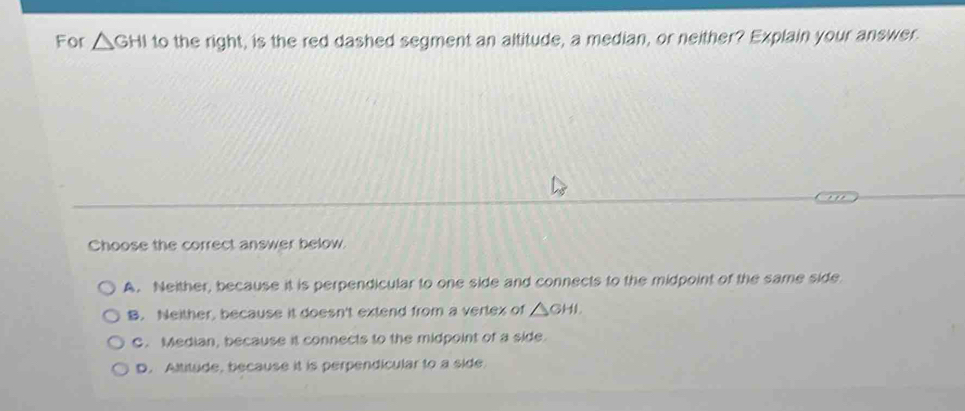 For △ GHI to the right, is the red dashed segment an altitude, a median, or neither? Explain your answer.
Choose the correct answer below.
A. Neither, because it is perpendicular to one side and connects to the midpoint of the same side
B. Neither, because it doesn't extend from a vertex of △ GHI.
C. Median, because it connects to the midpoint of a side.
D. Altitude, because it is perpendicular to a side