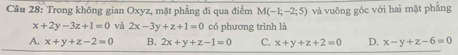 Trong không gian Oxyz, mặt phẳng đi qua điểm M(-1;-2;5) và vuông góc với hai mặt phăng
x+2y-3z+1=0 và 2x-3y+z+1=0 có phương trình là
A. x+y+z-2=0 B. 2x+y+z-1=0 C. x+y+z+2=0 D. x-y+z-6=0