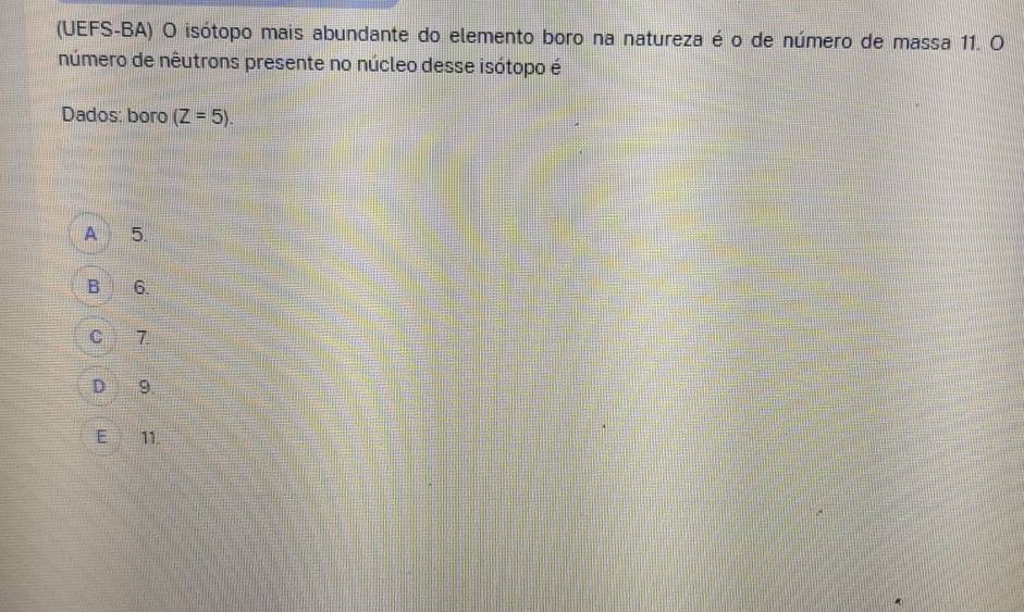 (UEFS-BA) O isótopo mais abundante do elemento boro na natureza é o de número de massa 11. O
número de nêutrons presente no núcleo desse isótopo é
Dados: boro (Z=5).
A 5.
B 6.
C 7
D 9.
E 11