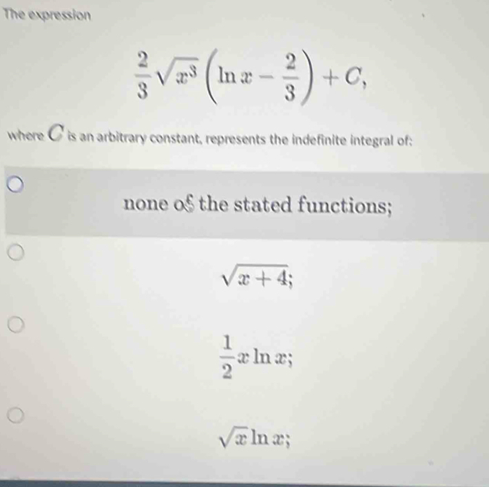 The expression
 2/3 sqrt(x^3)(ln x- 2/3 )+C, 
where C is an arbitrary constant, represents the indefinite integral of;
none o§ the stated functions;
sqrt(x+4);
 1/2 xln x;
sqrt(x)ln x;