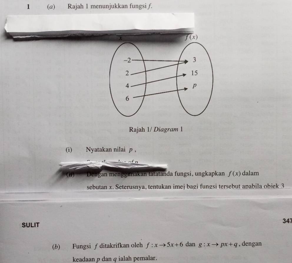 1 (a) Rajah 1 menunjukkan fungsi f.
Rajah 1/ Diagram 1
(i) Nyatakan nilai p ,
(ii) Dengan menggunakan tatatanda fungsi, ungkapkan f(x) dalam
sebutan x. Seterusnya, tentukan imej bagi fungsi tersebut apabila obiek 3
SULIT
347
(b) Fungsi f ditakrifkan oleh f:xto 5x+6 dan g:xto px+q , dengan
keadaan p dan q ialah pemalar.